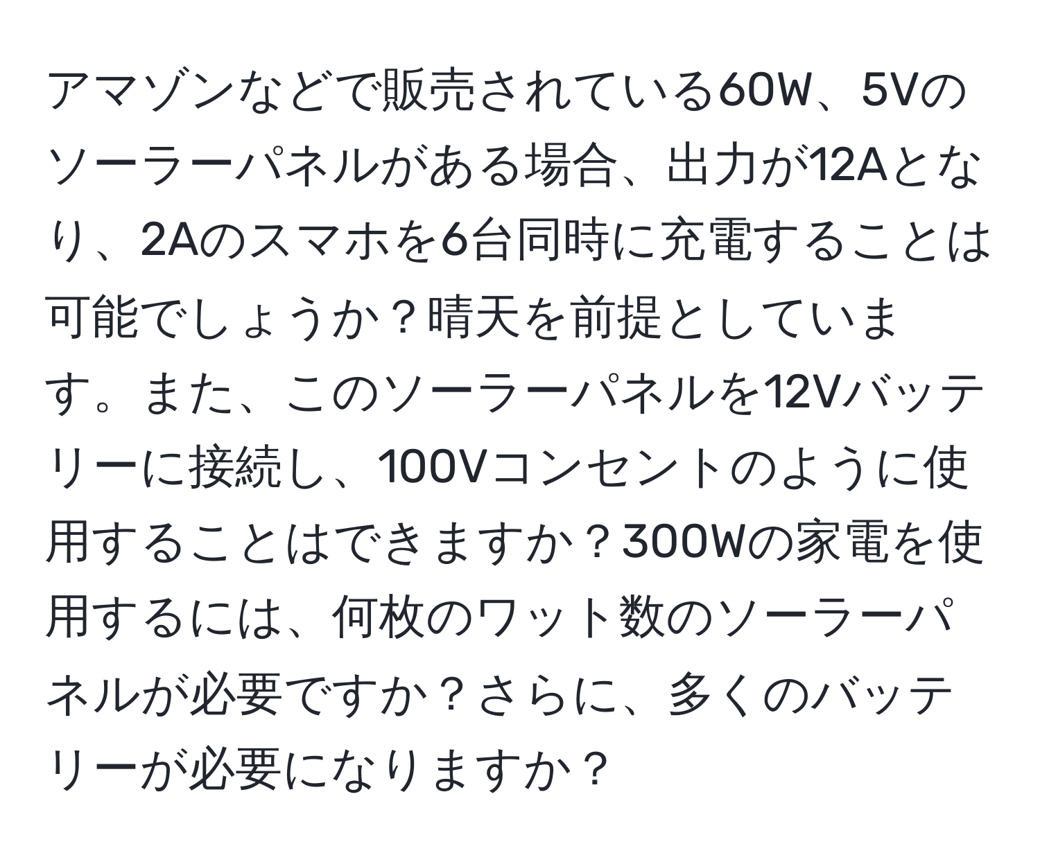 アマゾンなどで販売されている60W、5Vのソーラーパネルがある場合、出力が12Aとなり、2Aのスマホを6台同時に充電することは可能でしょうか？晴天を前提としています。また、このソーラーパネルを12Vバッテリーに接続し、100Vコンセントのように使用することはできますか？300Wの家電を使用するには、何枚のワット数のソーラーパネルが必要ですか？さらに、多くのバッテリーが必要になりますか？