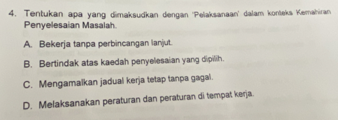 Tentukan apa yang dimaksudkan dengan ‘Pelaksanaan’ dalam konteks Kemahiran
Penyelesaian Masalah.
A. Bekerja tanpa perbincangan lanjut.
B. Bertindak atas kaedah penyelesaian yang dipilih.
C. Mengamalkan jadual kerja tetap tanpa gagal.
D. Melaksanakan peraturan dan peraturan di tempat kerja.