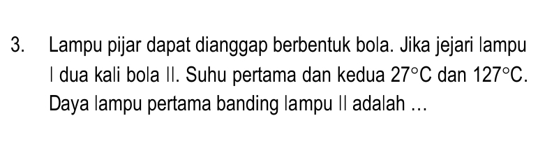 Lampu pijar dapat dianggap berbentuk bola. Jika jejari lampu 
I dua kali bola II. Suhu pertama dan kedua 27°C dan 127°C. 
Daya lampu pertama banding lampu II adalah ...