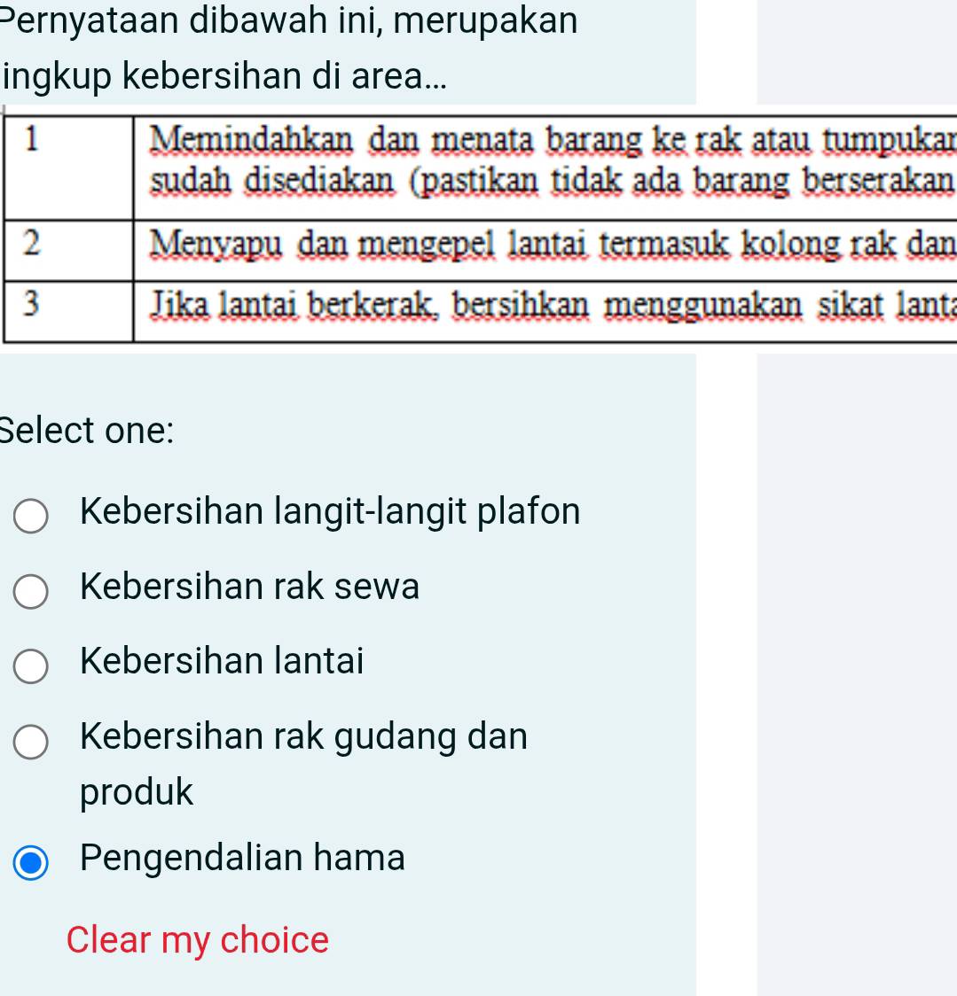 Pernyataan dibawah ini, merupakan
ingkup kebersihan di area...
1 Memindahkan dan menata barang ke rak atau tumpukar
sudah disediakan (pastikan tidak ada barang berserakan
2 Menyapu dan mengepel lantai termasuk kolong rak dan
3 Jika lantai berkerak, bersihkan menggunakan sikat lanta
Select one:
Kebersihan langit-langit plafon
Kebersihan rak sewa
Kebersihan lantai
Kebersihan rak gudang dan
produk
Pengendalian hama
Clear my choice