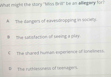 What might the story "Miss Brill" be an allegory for?
A The dangers of eavesdropping in society.
B The satisfaction of seeing a play.
C The shared human experience of loneliness.
D The ruthlessness of teenagers.