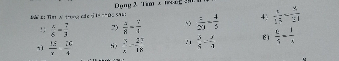 Dạng 2. Tìm x trong c á 
Bài 1: Tìm x trong các tỉ lệ thức sau: 
4)  x/15 = 8/21 
1)  x/6 = 7/3   x/8 = 7/4 
2) 
3)  x/20 = 4/5 
8)  6/5 = 1/x 
5)  15/x = 10/4 
6)  3/x = 27/18  7)  3/5 = x/4 
Q