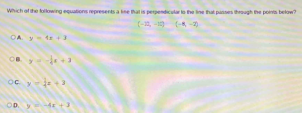 Which of the following equations represents a line that is perpendicular to the line that passes through the points below?
(-10,-10)(-8,-2)
A. y=4x+3
B. y=- 1/4 x+3
C. y= 1/4 x+3
D. y=-4x+3