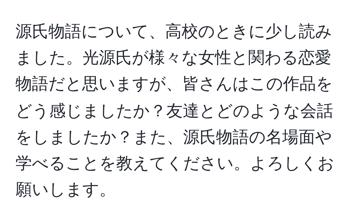 源氏物語について、高校のときに少し読みました。光源氏が様々な女性と関わる恋愛物語だと思いますが、皆さんはこの作品をどう感じましたか？友達とどのような会話をしましたか？また、源氏物語の名場面や学べることを教えてください。よろしくお願いします。