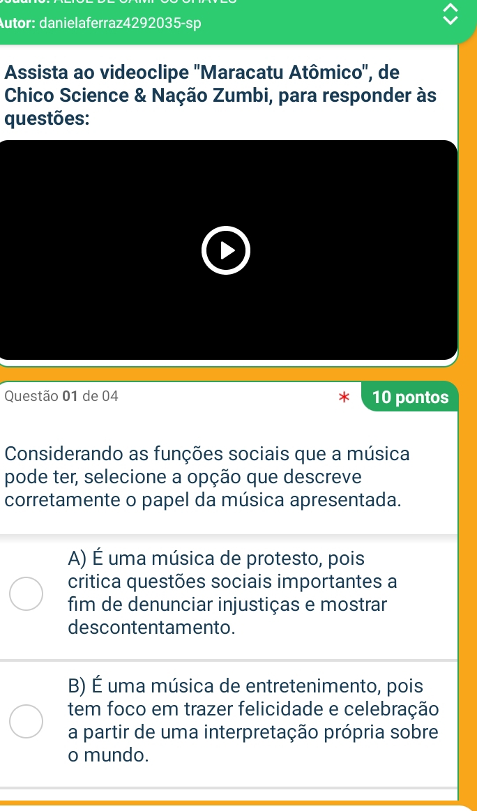 Autor: danielaferraz4292035-sp
Assista ao videoclipe ''Maracatu Atômico'', de
Chico Science & Nação Zumbi, para responder às
questões:
Questão 01 de 04 10 pontos
Considerando as funções sociais que a música
pode ter, selecione a opção que descreve
corretamente o papel da música apresentada.
A) É uma música de protesto, pois
critica questões sociais importantes a
fim de denunciar injustiças e mostrar
descontentamento.
B) É uma música de entretenimento, pois
tem foco em trazer felicidade e celebração
a partir de uma interpretação própria sobre
o mundo.