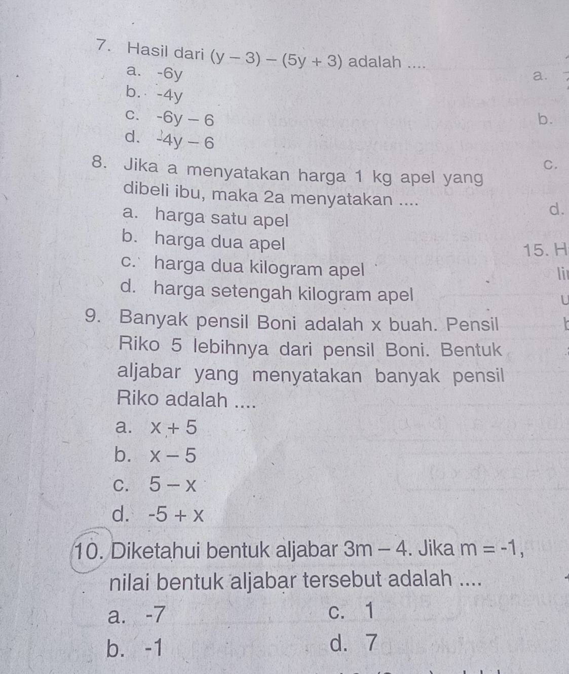 Hasil dari (y-3)-(5y+3) adalah ....
a. -6y a.
b. -4y
C. -6y-6 b.
d. -4y-6
C.
8. Jika a menyatakan harga 1 kg apel yang
dibeli ibu, maka 2a menyatakan .... d.
a. harga satu apel
b. harga dua apel
15. H
c. harga dua kilogram apel lir
d. harga setengah kilogram apel
U
9. Banyak pensil Boni adalah x buah. Pensil X
Riko 5 lebihnya dari pensil Boni. Bentuk
aljabar yang menyatakan banyak pensil
Riko adalah ....
a. x+5
b. x-5
C. 5-x
d. -5+x
10. Diketahui bentuk aljabar 3m-4. Jika m=-1, 
nilai bentuk aljabar tersebut adalah ....
a. -7 c. 1
b. -1
d. 7