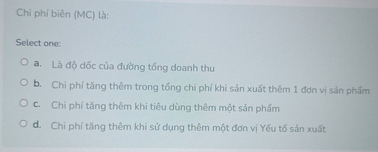 Chi phí biên (MC) là:
Select one:
a. Là độ dốc của đường tổng doanh thu
b. Chi phí tăng thêm trong tổng chi phí khi sản xuất thêm 1 đơn vị sản phẩm
c. Chi phí tăng thêm khi tiêu dùng thêm một sản phẩm
d. Chi phí tăng thêm khi sử dụng thêm một đơn vị Yếu tố sản xuất