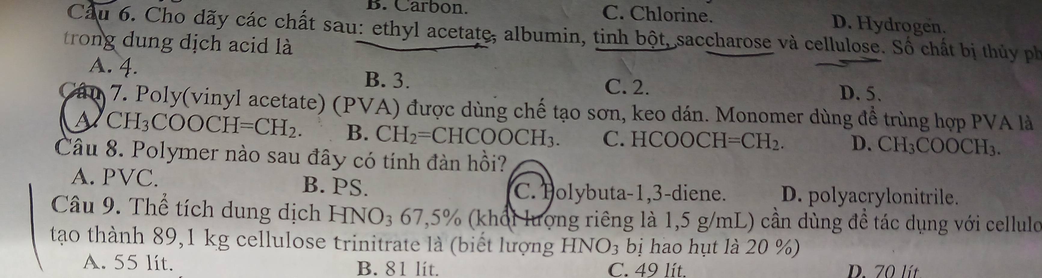 B. Carbon. C. Chlorine. D. Hydrogen.
Cầu 6. Cho dãy các chất sau: ethyl acetate, albumin, tinh bột, saccharose và cellulose. Số chất bị thủy ph
trong dung dịch acid là
A. 4.
B. 3.
C. 2. D. 5.
Cáu 7. Poly(vinyl acetate) (PVA) được dùng chế tạo sơn, keo dán. Monomer dùng đề trùng hợp PVA là
A H_3COOCH=CH_2. B. CH_2=CHCOOCH_3. C. HCOOCH =CH_2.
D. CH_3COOCH_3. 
Câu 8. Polymer nào sau đây có tính đàn hồi?
A. PVC. B. PS.
C. Polybuta- 1,3 -diene. D. polyacrylonitrile.
Câu 9. Thể tích dung dịch HNO_367,5% % (khổi lượng riêng là 1,5 g/mL) cần dùng đề tác dụng với cellulo
tạo thành 89,1 kg cellulose trinitrate là (biết lượng HNO_3 bị hao hụt là 20 %)
A. 55 lit. B. 81 lít. C. 49 lít. D. 70 lít