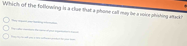 Which of the following is a clue that a phone call may be a voice phishing attack?
They request your banking information.
The caller mentions the name of your organization's mascot.
They try to sell you a new software product for your team.