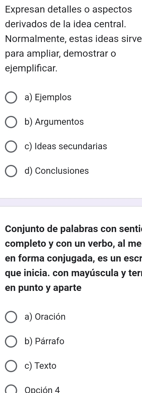 Expresan detalles o aspectos
derivados de la idea central.
Normalmente, estas ideas sirve
para ampliar, demostrar o
ejemplificar.
a) Ejemplos
b) Argumentos
c) Ideas secundarias
d) Conclusiones
Conjunto de palabras con sentil
completo y con un verbo, al me
en forma conjugada, es un escr
que inicia. con mayúscula y ter
en punto y aparte
a) Oración
b) Párrafo
c) Texto
Onción 4