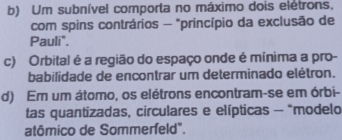 b) Um subnível comporta no máximo dois elétrons.
com spins contrários - "princípio da exclusão de
Pauli".
c) Orbital é a região do espaço onde é mínima a pro-
babilidade de encontrar um determinado elètron.
d) Em um átomo, os elétrons encontram-se em órbi-
tas quantizadas, circulares e elípticas - "modelo
atômico de Sommerfeld".