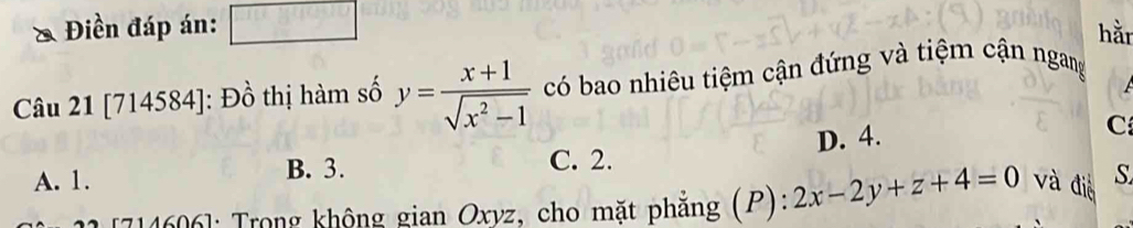 Điền đáp án: □ hằn
Câu 21 [714584]: Đồ thị hàm số y= (x+1)/sqrt(x^2-1)  có bao nhiêu tiệm cận đứng và tiệm cận ngang
D. 4.
C
C. 2.
A. 1. B. 3. S
7146061: Trong không gian Oxyz, cho mặt phẳng (P): 2x-2y+z+4=0 và điễ