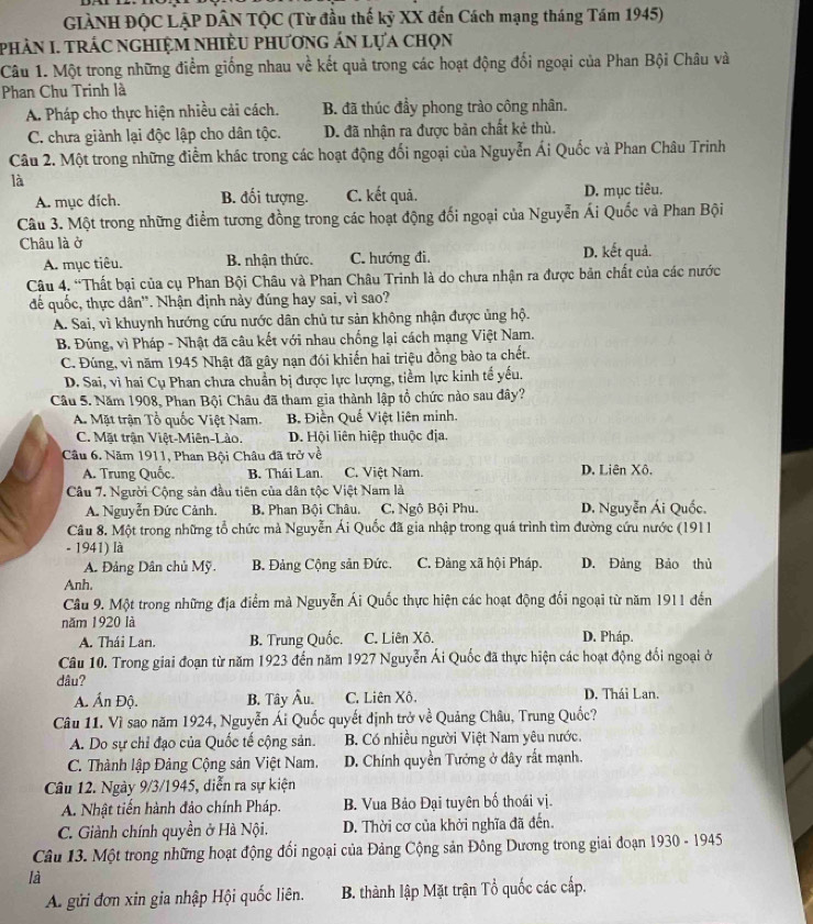 GIẢNH ĐỌC LẠP DÂN TQC (Từ đầu thế kỳ XX đến Cách mạng tháng Tám 1945)
phảN I. trÁc nghiệM nhiÈU phương án lựa chọn
Câu 1. Một trong những điểm giống nhau về kết quả trong các hoạt động đối ngoại của Phan Bội Châu và
Phan Chu Trinh là
A. Pháp cho thực hiện nhiều cải cách. B. đã thúc đầy phong trào công nhân.
C. chưa giành lại độc lập cho dân tộc. D. đã nhận ra được bản chất kẻ thù.
Câu 2. Một trong những điểm khác trong các hoạt động đối ngoại của Nguyễn Ái Quốc và Phan Châu Trinh
là
A. mục đích. B. đối tượng. C. kết quả. D. mục tiêu.
Câu 3. Một trong những điểm tương đồng trong các hoạt động đối ngoại của Nguyễn Ái Quốc và Phan Bội
Châu là ở D. kết quả.
A. mục tiêu. B. nhận thức. C. hướng đi.
Câu 4. “Thất bại của cụ Phan Bội Châu và Phan Châu Trinh là do chưa nhận ra được bản chất của các nước
để quốc, thực dân''. Nhận định này đúng hay sai, vì sao?
A. Sai, vì khuynh hướng cứu nước dân chủ tư sản không nhận được ủng hộ.
B. Đúng, vì Pháp - Nhật đã câu kết với nhau chống lại cách mạng Việt Nam.
C. Đúng, vì năm 1945 Nhật đã gây nạn đói khiến hai triệu đồng bào ta chết.
D. Sai, vì hai Cụ Phan chưa chuẩn bị được lực lượng, tiềm lực kinh tế yếu.
Cầu 5. Năm 1908, Phan Bội Châu đã tham gia thành lập tổ chức nào sau đây?
A. Mặt trận Tổ quốc Việt Nam. B. Điền Quế Việt liên minh.
C. Mặt trận Việt-Miên-Lào. D. Hội liên hiệp thuộc địa.
Câu 6. Năm 1911, Phan Bội Châu đã trở về
A. Trung Quốc. B. Thái Lan C. Việt Nam. D. Liên Xô.
Câu 7. Người Cộng sản đầu tiên của dân tộc Việt Nam là
A. Nguyễn Đức Cảnh.  B Phan Bội Châu. C. Ngô Bội Phu. D. Nguyễn Ái Quốc.
Câu 8. Một trong những tổ chức mà Nguyễn Ái Quốc đã gia nhập trong quá trình tìm đường cứu nước (1911
- 1941) là
A. Đảng Dân chủ Mỹ. B. Đảng Cộng sản Đức. C. Đảng xã hội Pháp. D. Đảng Bảo thủ
Anh.
Câu 9. Một trong những địa điểm mà Nguyễn Ái Quốc thực hiện các hoạt động đối ngoại từ năm 1911 đến
năm 1920 là
A. Thái Lan. B. Trung Quốc. C. Liên Xô. D. Pháp.
Câu 10. Trong giai đoạn từ năm 1923 đến năm 1927 Nguyễn Ái Quốc đã thực hiện các hoạt động đổi ngoại ở
dâu? D. Thái Lan.
A. Ấn Độ. B. Tây Âu. C. Liên Xô.
Câu 11. Vì sao năm 1924, Nguyễn Ái Quốc quyết định trở về Quảng Châu, Trung Quốc?
A. Do sự chỉ đạo của Quốc tế cộng sản. B. Có nhiều người Việt Nam yêu nước.
C. Thành lập Đảng Cộng sản Việt Nam. D. Chính quyền Tướng ở đây rất mạnh.
Câu 12. Ngày 9/3/1945, diễn ra sự kiện
A. Nhật tiến hành đảo chính Pháp. B. Vua Bảo Đại tuyên bố thoái vị.
C. Giành chính quyền ở Hà Nội. D. Thời cơ của khởi nghĩa đã đến.
Câu 13. Một trong những hoạt động đối ngoại của Đảng Cộng sản Đông Dương trong giai đoạn 1930 - 1945
là
A gửi đơn xin gia nhập Hội quốc liên. B. thành lập Mặt trận Tổ quốc các cấp.