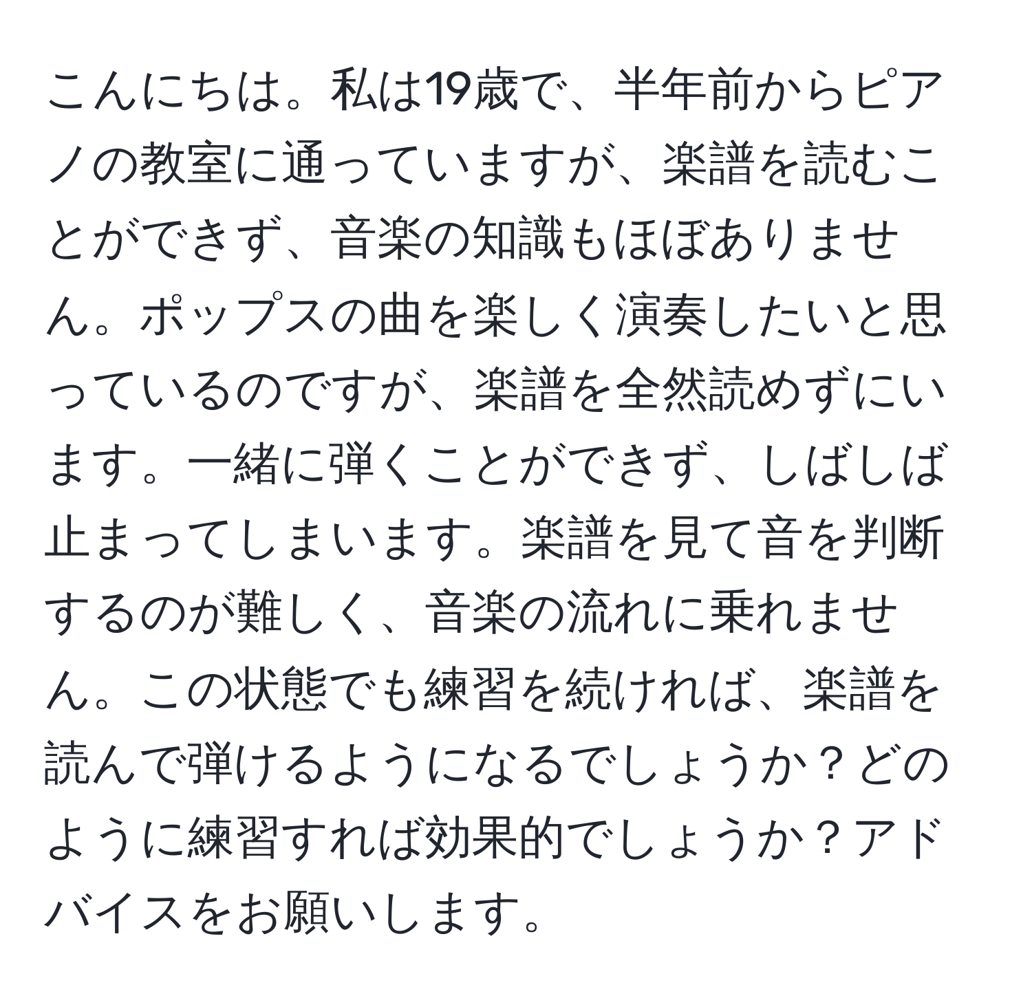 こんにちは。私は19歳で、半年前からピアノの教室に通っていますが、楽譜を読むことができず、音楽の知識もほぼありません。ポップスの曲を楽しく演奏したいと思っているのですが、楽譜を全然読めずにいます。一緒に弾くことができず、しばしば止まってしまいます。楽譜を見て音を判断するのが難しく、音楽の流れに乗れません。この状態でも練習を続ければ、楽譜を読んで弾けるようになるでしょうか？どのように練習すれば効果的でしょうか？アドバイスをお願いします。