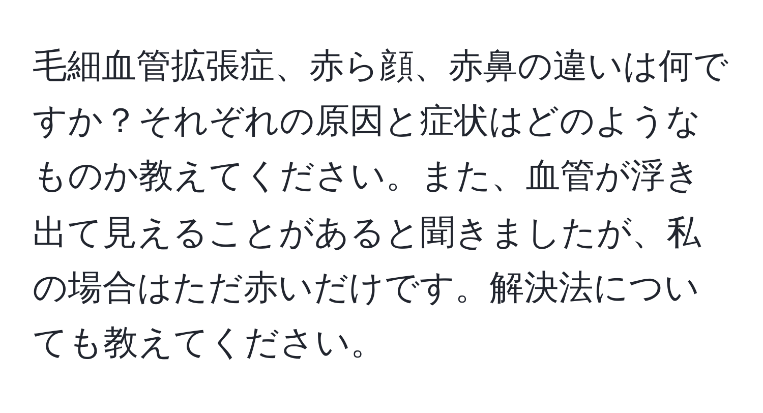 毛細血管拡張症、赤ら顔、赤鼻の違いは何ですか？それぞれの原因と症状はどのようなものか教えてください。また、血管が浮き出て見えることがあると聞きましたが、私の場合はただ赤いだけです。解決法についても教えてください。