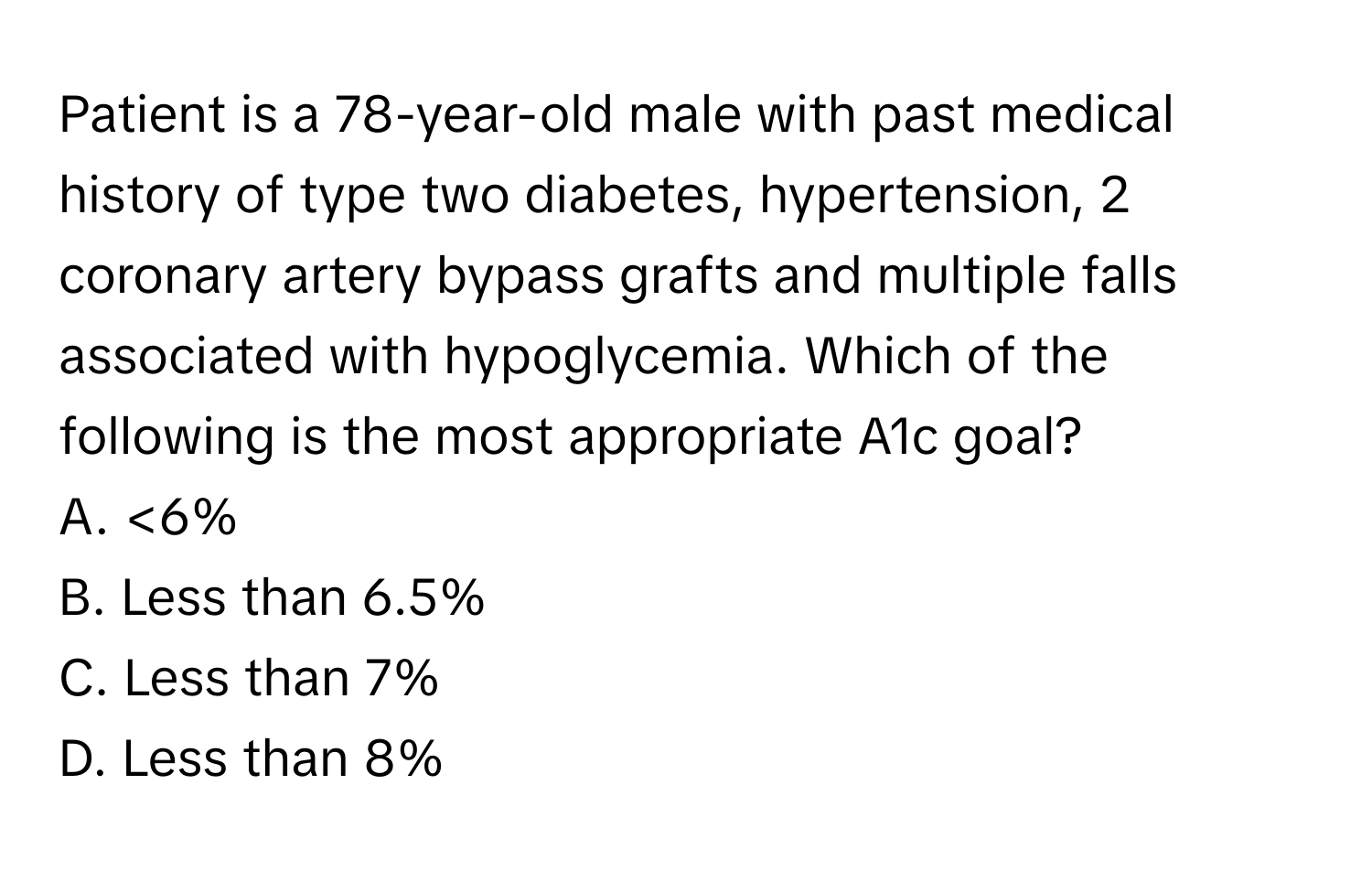 Patient is a 78-year-old male with past medical history of type two diabetes, hypertension, 2 coronary artery bypass grafts and multiple falls associated with hypoglycemia. Which of the following is the most appropriate A1c goal?

A. <6% 
B. Less than 6.5% 
C. Less than 7% 
D. Less than 8%