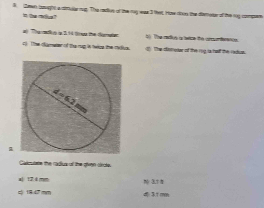 Dawn bought a dircular rug. The radius of the rug was 3 feet. How does the diameter of the rug compare
to the radius?
a) The radus is 3.14 times the diameter: b). The radius is twice the circumferance.
c) The diameter of the rug is twice the radius. d) The diameter of the rog is half the radius.
Calculate the radius of the given circle.
a) 12.4 mm
b) 3.
c) 19.47 mm d) 3.1 mm