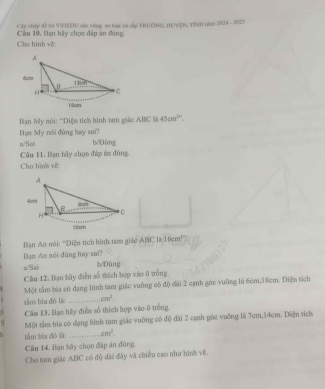 Cập nhập đề ôn VIOEDU các vòng sơ loại và cấp TRƯỞNG, HUYEN, TÍNH năm 2024 - 2025
Câu 10, Bạn hãy chọn đáp án đúng.
Cho hình về:
Bạn My nói: “Diện tích hình tam giác ABC là 45cm^2
Bạn My nói đúng hay sai?
a/Sai b/Đúng
Câu 11. Bạn hãy chọn đáp án đúng.
Cho hình vẽ:
Bạn An nói: “Diện tích hình tam giác ABC là 16cm^2
Bạn An nói đúng hay sai?
a/Sai b/Đúng
Câu 12. Bạn hãy điễn số thích hợp vào ô trống.
Một tấm bìa có dạng hình tam giác vuông có độ dài 2 cạnh góc vuông là 6cm, 18cm. Diện tích
tấm bìa đó là: _ cm^2. 
Câu 13. Bạn hãy điễn số thích hợp vào ô trống.
S Một tấm bìa có dạng hình tam giác vuông có độ dài 2 cạnh góc vuông là 7cm, 14cm. Diện tích
tầm bìa đó là: _ cm^2. 
Câu 14, Bạn hãy chọn đáp án đúng.
Cho tam giác ABC có độ dài đây và chiều cao như hình vẽ.
