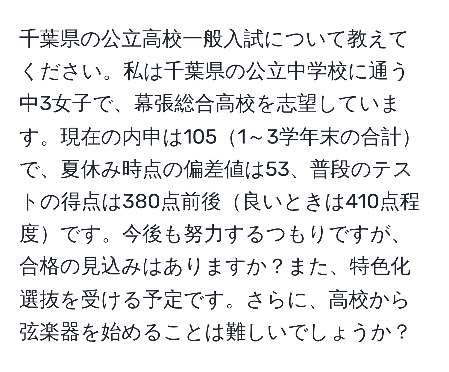 千葉県の公立高校一般入試について教えてください。私は千葉県の公立中学校に通う中3女子で、幕張総合高校を志望しています。現在の内申は1051～3学年末の合計で、夏休み時点の偏差値は53、普段のテストの得点は380点前後良いときは410点程度です。今後も努力するつもりですが、合格の見込みはありますか？また、特色化選抜を受ける予定です。さらに、高校から弦楽器を始めることは難しいでしょうか？