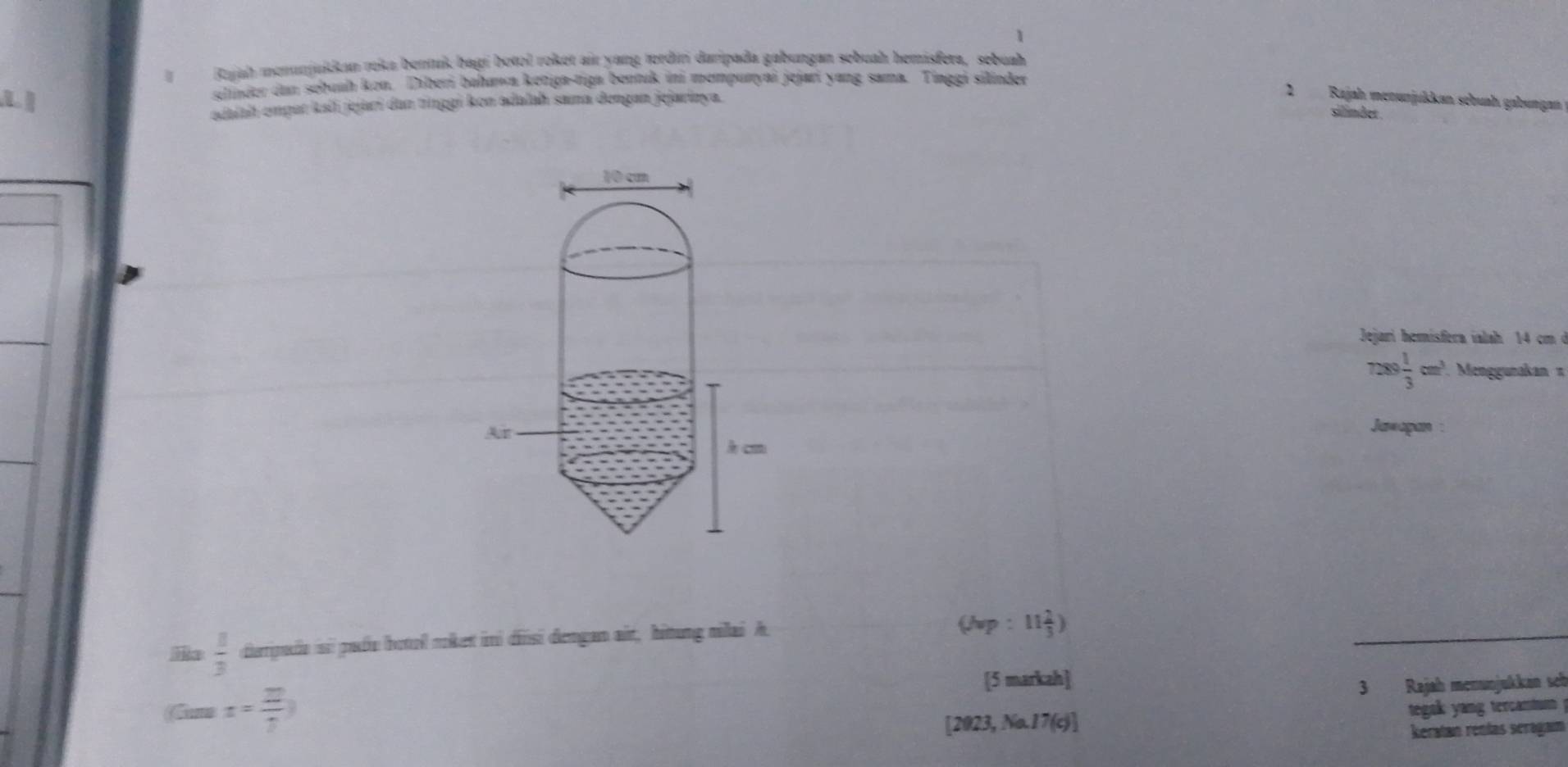 Rajah menınjukkan reka bentuk bagí botol roket air yang tordın daripada gabungan sebuah hemisfera, sebuah 
shnder dn sehunh kon. Diberi bahawa ketiga-tiga bentuk ini mempuryai jejari yang sama. Tinggi silinder 
L 
edaiah emput kali jejarí dan tīnggi kon adalah sama dengan jejarizya. 
2 Rajah menunjukkan sebuah gabungan 
silmdet 
Jejari hemísfera ialah 14 cmở
7289 1/3 cm^3 Menggunakan π
Jawapan :
 8/3  dieripda si padu botol roket ini dinsi dengan ait, hitung milai A
(Np:11 2/3 )
[5 markah] 
3 Rajah menunjukkán seb 
Gum x= 2/7 ) tegak yang tercamtum 
[2023, No.17(c)] 
keratan renías seragam