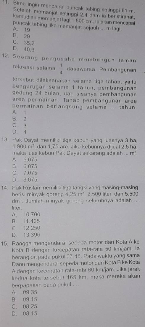 Bima ingin mencapai puncak tebing setinggl 61 m.
Setelah memanjat setinggi 2,4 dam ia beristirahat,
kemudian memanjat lagi 1.800 cm. Ia akan mencapai
puncak tebing jika memanjat sejauh ... m lagi.
A. 19
B. 29
C. 35,2
D. 40,6
12. Seorang pengusaha membangun taman
rekreasi selama  1/4  dasawarsa. Pembangunan
tersebut dilaksanakan selama tiga tahap, yaitu
pengurugan selama 1 tahun, pembangunan
gedung 24 bulan, dan sisanya pembangunan
area permainan. Tahap pembangunan area
permainan berlangsung selama ... tahun.
A. 1
B. 2
C. 3
D. 4
13. Pak Dayat memiliki tiga kebun yang luasnya 3 ha,
1.900m^2 , dan 1,75 are. Jika kebunnya dijual 2,5 ha,
maka luas kebun Pak Dayat sekarang adalah ... m^2.
A. 5.075
B. 6.075
C. 7.075
D. 8.075
14. Pak Ruslan memiliki tiga tangki yang masing-masing
berisi minyak goreng 4.25m^3 , 2.500 liter, dan 5.500
dm^3. Jumlah minyak goreng seluruhnya adalah ...
liter.
A. 10.700
B. 11.425
C 12.250
D. 13.396
15. Rangga mengendarai sepeda motor dari Kota A ke
Kota B dengan kecepatan rata-rata 50 km/jam. Ia
berangkat pada pukul 07.45. Pada waktu yang sama
Danu mengendarai sepeda motor dari Kota B ke Kota
A dengan kecepatan rata-rata 60 km/jam. Jika jarak
kedua kota tersebut 165 km, maka mereka akan
berpapasan pada pukul ....
A. 09.35
B. 09.15
C. 08.25
D. 08.15