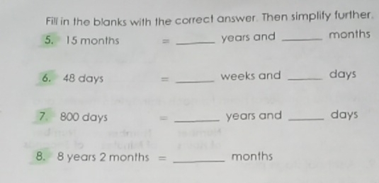 Fill in the blanks with the correct answer. Then simplify further. 
5. 15 months = _ years and _ months
6. 48 days = _ weeks and _ days
7. 800 days = _ years and _ days
8. 8 years 2 months = _ months