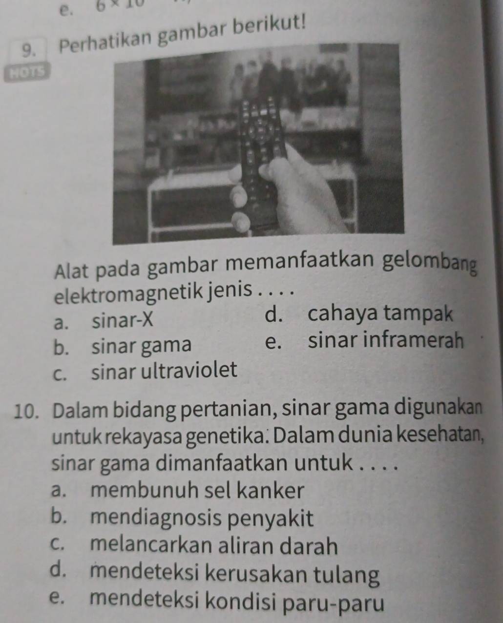 6* 10
9. Pergambar berikut!
HOTS
Alat pada gambar memanfaatkan gelombang
elektromagnetik jenis . . . .
a. sinar- X
d. cahaya tampak
b. sinar gama
e. sinar inframerah
c. sinar ultraviolet
10. Dalam bidang pertanian, sinar gama digunakan
untuk rekayasa genetika: Dalam dunia kesehatan,
sinar gama dimanfaatkan untuk . . . .
a. membunuh sel kanker
b. mendiagnosis penyakit
c. melancarkan aliran darah
d. mendeteksi kerusakan tulang
e. mendeteksi kondisi paru-paru