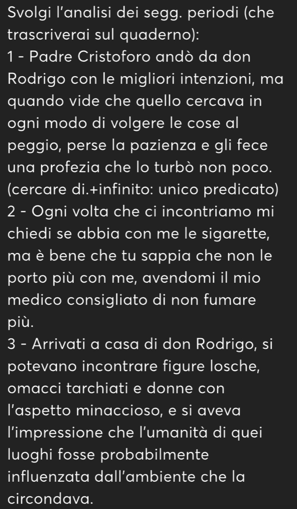 Svolgi l’analisi dei segg. periodi (che 
trascriverai sul quaderno): 
1 - Padre Cristoforo andò da don 
Rodrigo con le migliori intenzioni, ma 
quando vide che quello cercava in 
ogni modo di volgere le cose al 
peggio, perse la pazienza e gli fece 
una profezia che lo turbò non poco. 
(cercare di.+infinito: unico predicato) 
2 - Ogni volta che ci incontriamo mi 
chiedi se abbia con me le sigarette, 
ma è bene che tu sappia che non le 
porto più con me, avendomi il mio 
medico consigliato di non fumare 
più. 
3 - Arrivati a casa di don Rodrigo, si 
potevano incontrare figure losche, 
omacci tarchiati e donne con 
l’aspetto minaccioso, e si aveva 
l'impressione che l'umanità di quei 
luoghi fosse probabilmente 
influenzata dall’ambiente che la 
circondava.