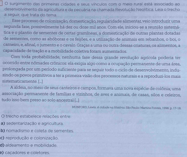 surgimento das primeiras cidades e seus vínculos com o meio rural está associado ao
desenvolvimento da agricultura e da pecuária na chamada Revolução Neolítica. Leia o trecho
a seguir, que trata do tema.
Esse processo de colonização, domesticação, regularidade alimentar, veio introduzir uma
segunda fase, possivelmente há dez ou doze mil anos. Com ele, iniciou-se a reunião sistemá-
tica e o plantio de sementes de certas gramíneas, a domesticação de outras plantas dotadas
de sementes, como as abóboras e os feijões, e a utilização de animais em rebanhos, o boi, o
carneiro, e, afinal, o jumento e o cavalo. Graças a uma ou outra dessas criaturas, os alimentos, a
capacidade de tração e a mobilidade coletiva foram aumentados.
Com toda probabilidade, nenhuma fase dessa grande revolução agrícola poderia ter
ocorrido entre nômades crônicos: ela exigia algo como a ocupação permanente de uma área,
prolongada por um período suficiente para se seguir todo o ciclo de desenvolvimento, indu-
zindo os povos primitivos a ter a primeira visão dos processos naturais e a reproduzi-los mais
sistematicamente. [...]
A aldeia, no meio de seus canteiros e campos, formava uma nova espécie de colônia; uma
associação permanente de famílias e vizinhos, de aves e animais, de casas, silos e celeiros,
tudo isso bem preso ao solo ancestral [...]
MUNFORD, Lewis. A cidade na História. São Paulo: Martins Fontes, 1998. p. 17-18.
O trecho estabelece relações entre:
a) sedentarização e agricultura.
b) nomadismo e coleta de sementes.
c) reprodução e colonização.
d) aldeamento e mobilidade.
e) caçadores e coletores.