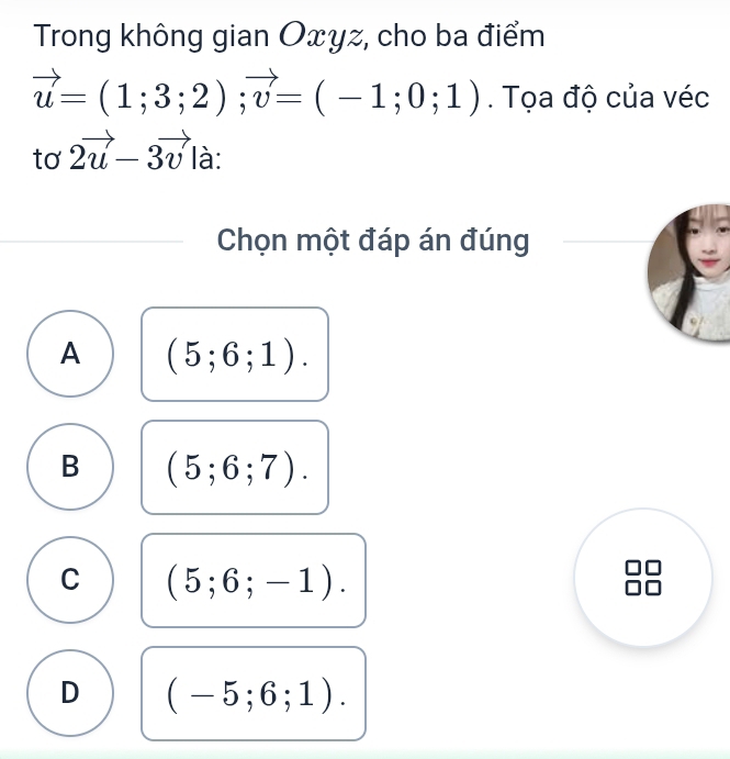 Trong không gian Oxyz, cho ba điểm
vector u=(1;3;2);vector v=(-1;0;1). Tọa độ của véc
tơ 2vector u-3vector v là:
Chọn một đáp án đúng
A (5;6;1).
B (5;6;7).
C (5;6;-1).
D (-5;6;1).