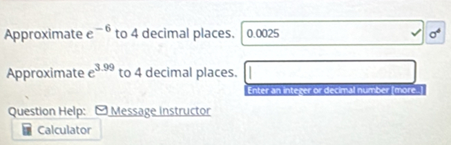 Approximate e^(-6) to 4 decimal places. , 0.0025 sigma^4 
Approximate e^(3.99) to 4 decimal places. 
Enter an integer or decimal number [more..] 
Question Help: Message Instructor 
Calculator