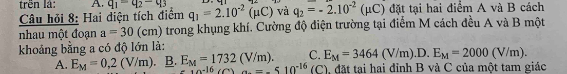 trên là: A. q_1=q_2-q_3 q_1=2.10^(-2)(mu C) và q_2=-2.10^(-2)(mu C) đặt tại hai điểm A và B cách
Câu hỏi 8: Hai điện tích điểm
nhau một đoạn a=30 (cm) trong khụng khí. Cường độ điện trường tại điểm M cách đều A và B một
khoảng bằng a có độ lớn là:
C. E_M=3464(V/m).D.E_M=2000(V/m).
A. E_M=0,2(V/m). B. E_M=1732(V/m). =-510^(-16) (C), đặt tại hai đỉnh B và C của một tam giác
10^(-16) C