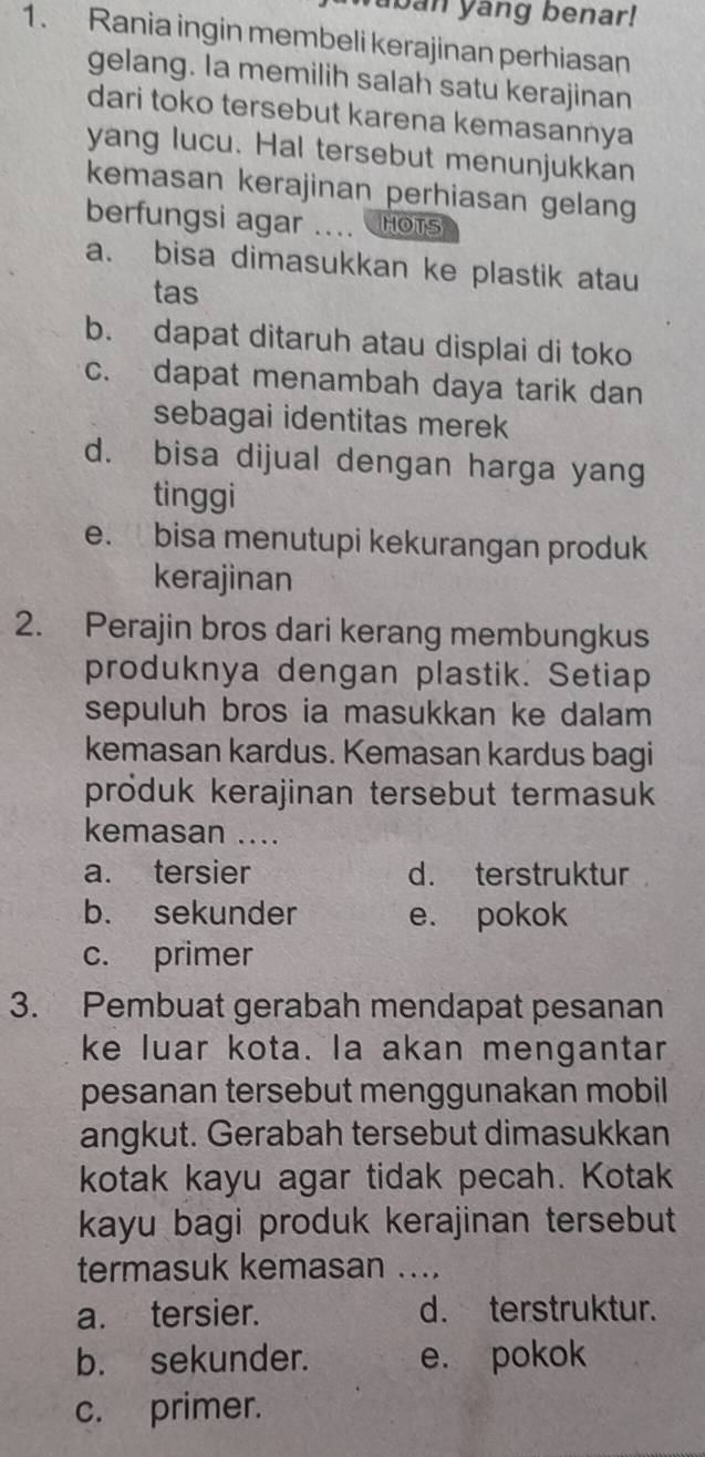 aban yang benar!
1. Rania ingin membeli kerajinan perhiasan
gelang. Ia memilih salah satu kerajinan
dari toko tersebut karena kemasannya
yang lucu. Hal tersebut menunjukkan
kemasan kerajinan perhiasan gelang
berfungsi agar HOTS
a. bisa dimasukkan ke plastik atau
tas
b. dapat ditaruh atau displai di toko
c. dapat menambah daya tarik dan
sebagai identitas merek
d. bisa dijual dengan harga yang
tinggi
e. bisa menutupi kekurangan produk
kerajinan
2. Perajin bros dari kerang membungkus
produknya dengan plastik. Setiap
sepuluh bros ia masukkan ke dalam
kemasan kardus. Kemasan kardus bagi
produk kerajinan tersebut termasuk
kemasan ....
a. tersier d. terstruktur
b. sekunder e. pokok
c. primer
3. Pembuat gerabah mendapat pesanan
ke luar kota. la akan mengantar
pesanan tersebut menggunakan mobil
angkut. Gerabah tersebut dimasukkan
kotak kayu agar tidak pecah. Kotak
kayu bagi produk kerajinan tersebut
termasuk kemasan_
a. tersier. d. terstruktur.
b. sekunder. e. pokok
c. primer.