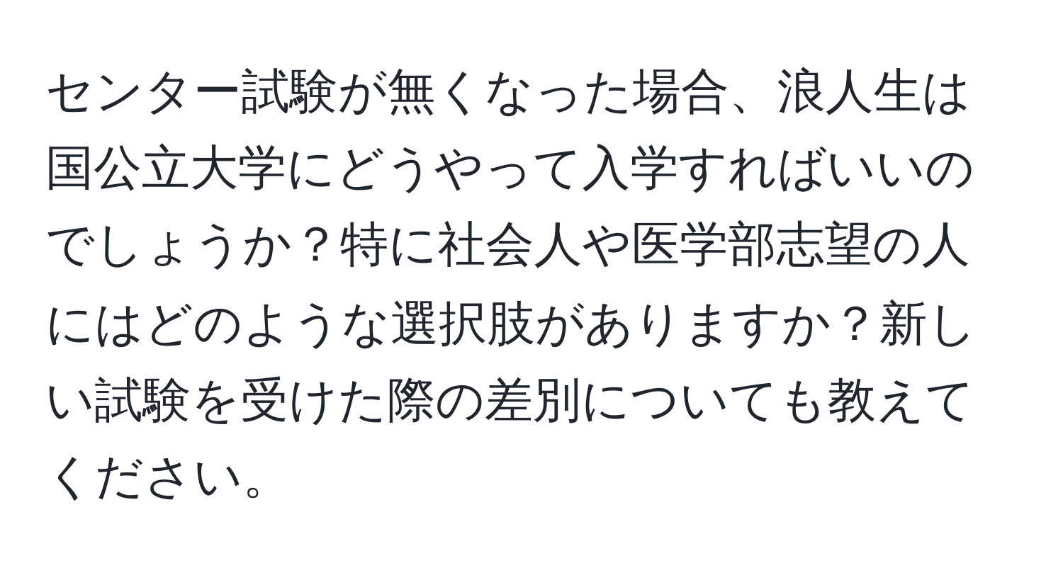 センター試験が無くなった場合、浪人生は国公立大学にどうやって入学すればいいのでしょうか？特に社会人や医学部志望の人にはどのような選択肢がありますか？新しい試験を受けた際の差別についても教えてください。