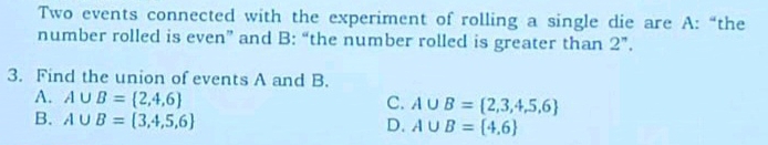 Two events connected with the experiment of rolling a single die are A: “the
number rolled is even” and B: “the number rolled is greater than 2 ”.
3. Find the union of events A and B.
A. A∪ B= 2,4,6 C. A∪ B= 2,3,4,5,6
B. A∪ B= 3,4,5,6
D. A∪ B= 4,6