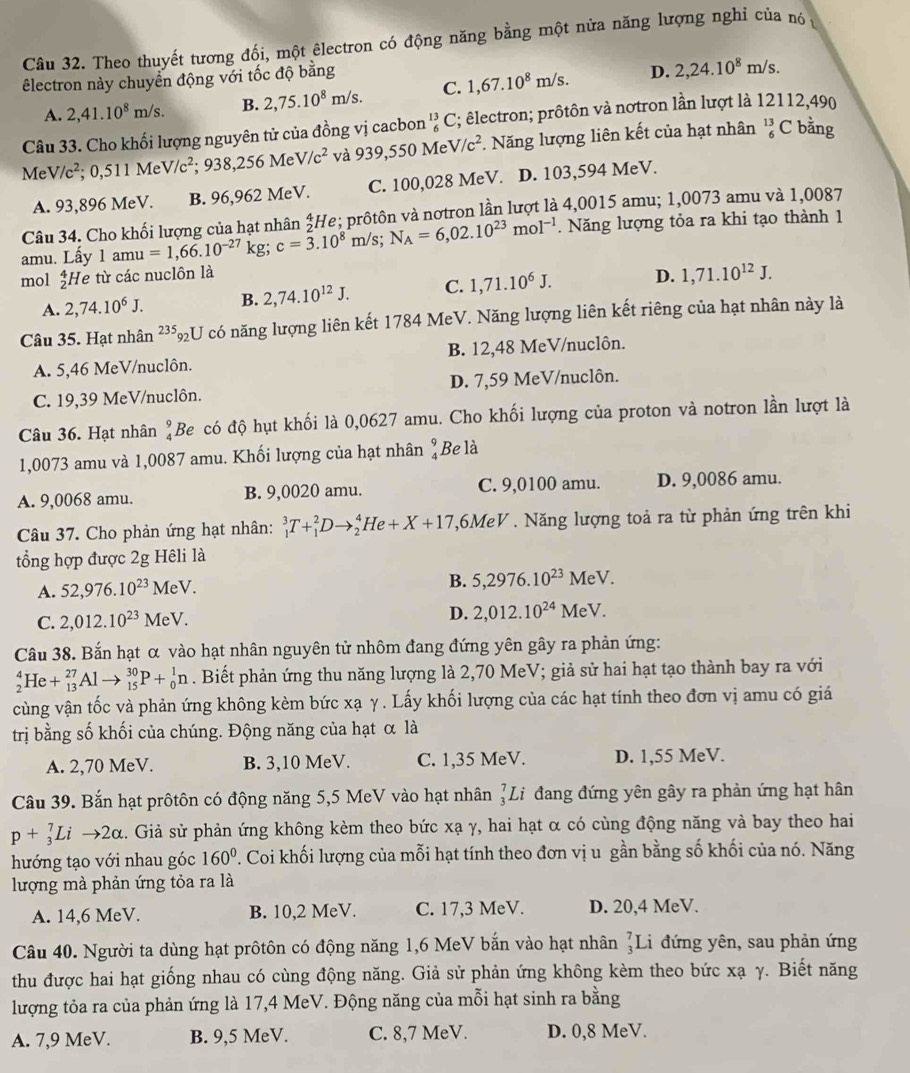 Theo thuyết tương đối, một êlectron có động năng bằng một nửa năng lượng nghỉ của nó 
êlectron này chuyển động với tốc độ bằng
A. 2,41.10^8m/s. B. 2,75.10^8m/s. C. 1,67.10^8m/s. D. 2,24.10^8m/s.
Câu 33. Cho khối lượng nguyên tử của đồng vị cacbon _6^((13)C; êlectron; prôtôn và nơtron lần lượt là 12112,490
MeV/c^2);0,511MeV/c^2;938,256MeV/c^2 và 939,550M Te V/c^2 Năng lượng liên kết của hạt nhân beginarrayr 13 6endarray ( C bằng
A. 93,896 MeV. B. 96,962 MeV. C. 100,028 MeV. D. 103,594 MeV.
Câu 34. Cho khối lượng của hạt nhân ‡He; prôtôn và nơtron lần lượt là 4,0015 amu; 1,0073 amu và 1,0087
amu. Lấy 1amu=1,66.10^(-27)kg;c=3.10^8m/s;N_A=6,02.10^(23)mol^(-1). Năng lượng tỏa ra khi tạo thành 1
mol ¿He từ các nuclôn là
A. 2,74.10^6J. B. 2,74.10^(12)J. C. 1,71.10^6J. D. 1,71.10^(12)J.
Câu 35. Hạt nhân 23: *92U có năng lượng liên kết 1784 MeV. Năng lượng liên kết riêng của hạt nhân này là
A. 5,46 MeV/nuclôn. B. 12,48 MeV/nuclôn.
C. 19,39 MeV/nuclôn. D. 7,59 MeV/nuclôn.
Câu 36. Hạt nhân beginarrayr 9 4endarray Be có độ hụt khối là 0,0627 amu. Cho khối lượng của proton và notron lần lượt là
1,0073 amu và 1,0087 amu. Khối lượng của hạt nhân beginarrayr 9 4endarray Be là
A. 9,0068 amu. B. 9,0020 amu. C. 9,0100 amu. D. 9,0086 amu.
Câu 37. Cho phản ứng hạt nhân: _1^(3T+_1^2Dto _2^4He+X+17 ,6MeV . Năng lượng toả ra từ phản ứng trên khi
tổng hợp được 2g Hêli là
A. 52,976.10^23)MeV. B. 5,2976.10^(23)M eV.
C. 2,012.10^(23)MeV. D. 2,012.10^(24)MeV
Câu 38. Bắn hạt α vào hạt nhân nguyên tử nhôm đang đứng yên gây ra phản ứng:
_2^(4He+_(13)^(27)Alto _(15)^(30)P+_0^1n. Biết phản ứng thu năng lượng là 2,70 MeV; giả sử hai hạt tạo thành bay ra với
cùng vận tốc và phản ứng không kèm bức xạ γ. Lấy khối lượng của các hạt tính theo đơn vị amu có giá
trị bằng số khối của chúng. Động năng của hạt α là
A. 2,70 MeV. B. 3,10 MeV. C. 1,35 MeV. D. 1,55 MeV.
Câu 39. Bắn hạt prôtôn có động năng 5,5 MeV vào hạt nhân _3^7Li đang đứng yên gây ra phản ứng hạt hân
p+_3^7Lito 2alpha. Giả sử phản ứng không kèm theo bức xạ γ, hai hạt α có cùng động năng và bay theo hai
hướng tạo với nhau góc 160^circ). Coi khối lượng của mỗi hạt tính theo đơn vị u gần bằng số khối của nó. Năng
lượng mà phản ứng tỏa ra là
A. 14,6 MeV. B. 10,2 MeV. C. 17,3 MeV. D. 20,4 MeV.
Câu 40. Người ta dùng hạt prôtôn có động năng 1,6 MeV bắn vào hạt nhân _3^7Li i đứng yên, sau phản ứng
thu được hai hạt giống nhau có cùng động năng. Giả sử phản ứng không kèm theo bức xạ γ. Biết năng
lượng tỏa ra của phản ứng là 17,4 MeV. Động năng của mỗi hạt sinh ra bằng
A. 7,9 MeV. B. 9,5 MeV. C. 8,7 MeV. D. 0,8 MeV.