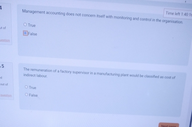 Time left 1:40:1 
Management accounting does not concern itself with monitoring and control in the organisation.
ut of True
a False
uestion
5 The remuneration of a factory supervisor in a manufacturing plant would be classified as cost of
indirect labour.
d
out of True
question False