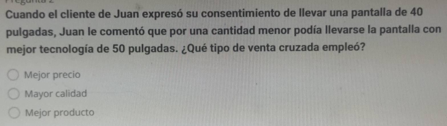 Cuando el cliente de Juan expresó su consentimiento de llevar una pantalla de 40
pulgadas, Juan le comentó que por una cantidad menor podía llevarse la pantalla con
mejor tecnología de 50 pulgadas. ¿Qué tipo de venta cruzada empleó?
Mejor precio
Mayor calidad
Mejor producto