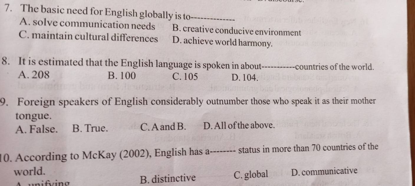 The basic need for English globally is to_
A. solve communication needs B. creative conducive environment
C. maintain cultural differences D. achieve world harmony.
8. It is estimated that the English language is spoken in about_ countries of the world.

A. 208 B. 100 C. 105 D. 104.
9. Foreign speakers of English considerably outnumber those who speak it as their mother
tongue.
A. False. B. True. C. A and B. D. All of the above.
10. According to McKay (2002), English has as _status in more than 70 countries of the
world. D. communicative
n ifvino B. distinctive C. global