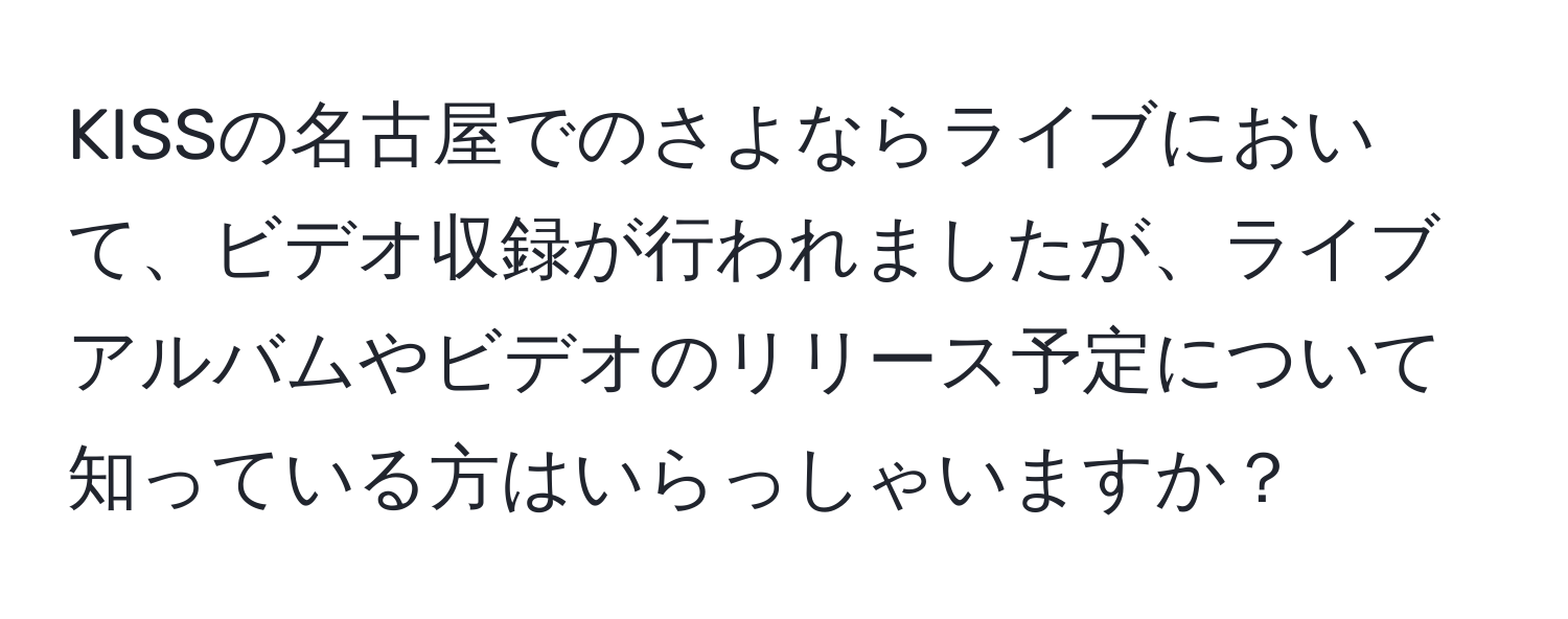 KISSの名古屋でのさよならライブにおいて、ビデオ収録が行われましたが、ライブアルバムやビデオのリリース予定について知っている方はいらっしゃいますか？