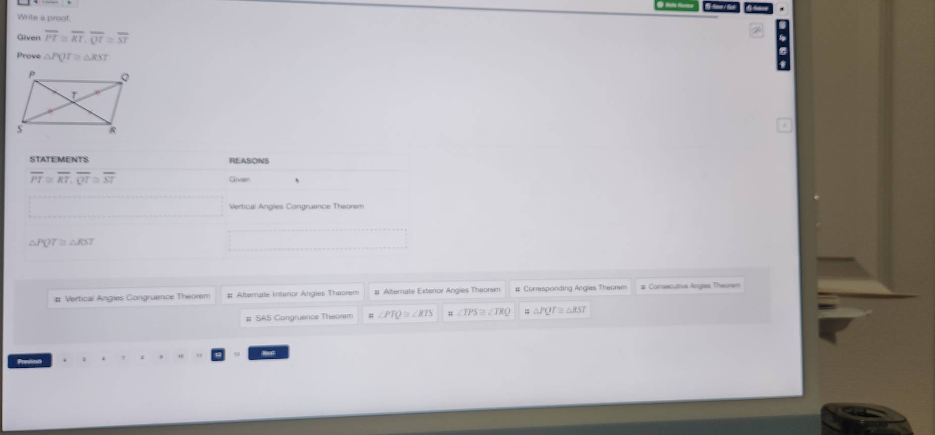 Write a proof. 
Given overline PT≌ overline RT, overline QT≌ overline ST
Prove △ PQT≌ △ RST
STATEMENTS REASONS
overline PT≌ overline RT, overline QT≌ overline ST
Given 、 
Vertical Angies Congruence Theorem 
A PQT≌ △ RST
_  
# Vertical Angles Congruence Theorem # Alternate interior Angles Theorem :: Alternate Exterior Angles Theorem # Corresponding Angies Theorem # Consecutiva Angies Theoram 
# SAS Congruence Theorem ∠ PTQ≌ ∠ RTS ∠ TPS≌ ∠ TRQ △ PQT≌ △ RST
Next 
Previoun