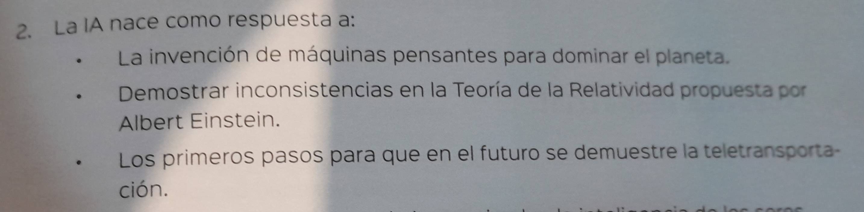 La IA nace como respuesta a:
La invención de máquinas pensantes para dominar el planeta.
Demostrar inconsistencias en la Teoría de la Relatividad propuesta por
Albert Einstein.
Los primeros pasos para que en el futuro se demuestre la teletransporta
ción.