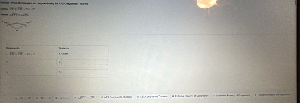 (PRO0) Prove the trangles are congruent using the AAS Congruence Theorem.
Given overline IW≌ overline LW,∠ X≌ ∠ Z
Prove △ overline XW≌ △ overline LWU
W>U = |a|>-x s ∠ Z≌ U = △ XWV≌ △ ZWU =: AAS Congruence Theorem #: ASA Congruence Theorem #: Reflexive Property of Congruence #: Symmetric Property of Congruence # Transitive Property of Congruenice