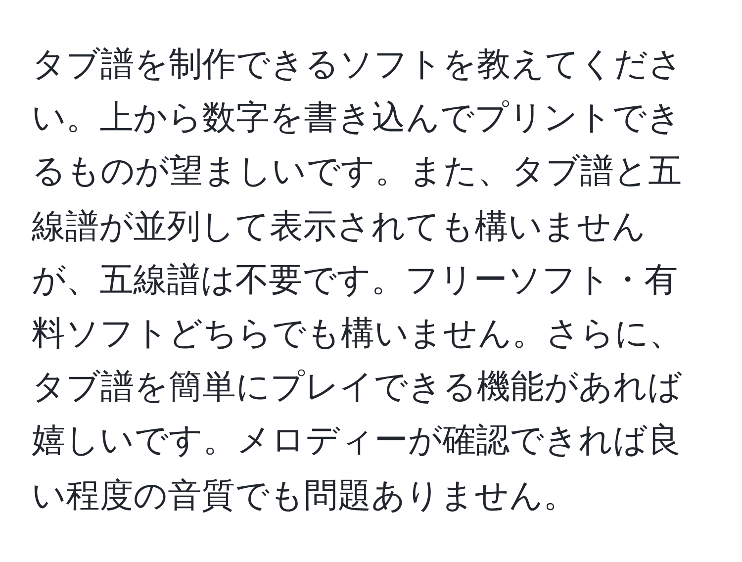 タブ譜を制作できるソフトを教えてください。上から数字を書き込んでプリントできるものが望ましいです。また、タブ譜と五線譜が並列して表示されても構いませんが、五線譜は不要です。フリーソフト・有料ソフトどちらでも構いません。さらに、タブ譜を簡単にプレイできる機能があれば嬉しいです。メロディーが確認できれば良い程度の音質でも問題ありません。