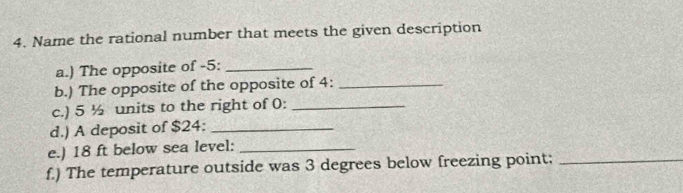 Name the rational number that meets the given description 
a.) The opposite of -5 :_ 
b.) The opposite of the opposite of 4 :_ 
c.) 5 ½ units to the right of 0 :_ 
d.) A deposit of $24 :_ 
e.) 18 ft below sea level:_ 
f.) The temperature outside was 3 degrees below freezing point;_