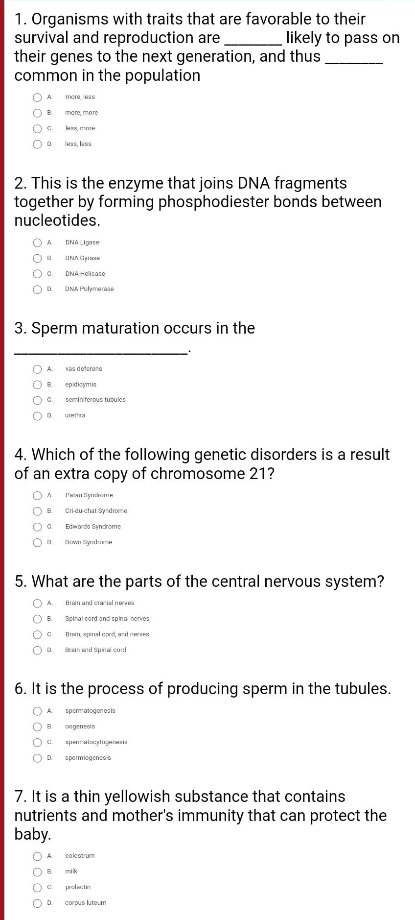 Organisms with traits that are favorable to their
survival and reproduction are _likely to pass on
their genes to the next generation, and thus_
common in the population
A. more, less
B. more, more
C. less, more
D. less, less
2. This is the enzyme that joins DNA fragments
together by forming phosphodiester bonds between
nucleotides.
A. DNA Ligase
B. DNA Gyrase
C. DNA Helicase
D. DNA Polymerase
3. Sperm maturation occurs in the
_
A. vas deferens
B. epididymis
C. seminiferous tubules
D. urethra
4. Which of the following genetic disorders is a result
of an extra copy of chromosome 21?
A. Patau Syndrome
B. Cri-du-chat Syndrome
C. Edwards Syndrome
D. Down Syndrome
5. What are the parts of the central nervous system?
A. Brain and cranial nerves
B. Spinal cord and spinal nerves
C. Brain, spinal cord, and nerves
D. Brain and Spinal cord
6. It is the process of producing sperm in the tubules.
A. spermatogenesis
B. oogenesis
C. spermatocytogenesis
D. spermiogenesis
7. It is a thin yellowish substance that contains
nutrients and mother's immunity that can protect the
baby.
A colostrum
B. milk
C. prolactin
D. corpus luteum