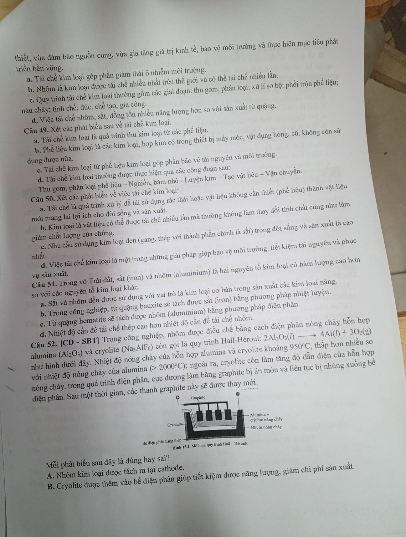 thiết, vừa đảm bảo nguồn cung, vừa gia tăng giá trị kinh tế, bảo vệ môi trường và thực hiện mục tiêu phát
triển bền vững.
a. Tái chế kim loại góp phần giảm thải ô nhiễm môi trường.
b. Nhôm là kim loại được tái chế nhiều nhất trên thế giới và có thể tái chế nhiều lần.
c. Quy trình tái chế kim loại thường gồm các giai đoạn: thu gom, phân loại; xử lí sơ bộ; phối trộn phế liệu;
náu chảy; tinh chế; đúc, chế tạo, gia công.
d. Việc tái chế nhôm, sắt, đồng tốn nhiều năng lượng hơn so với sản xuất từ quặng.
Câu 49. Xét các phát biểu sau về tái chế kim loại.
a. Tái chế kim loại là quá trình thu kim loại từ các phế liệu.
b. Phế liệu kim loại là các kim loại, hợp kim có trong thiết bị máy móc, vật dụng hỏng, cũ, không còn sử
dụng được nữa.
c. Tái chế kim loại từ phế liệu kim loại góp phần bảo vệ tài nguyên và môi trường.
d. Tái chế kim loại thường được thực hiện qua các công đoạn sau:
Thu gom, phân loại phế liệu - Nghiền, băm nhỏ - Luyện kim - Tạo vật liệu - Vận chuyển.
Câu 50. Xét các phát biểu về việc tái chế kim loại:
a. Tái chế là quá trình xử lý để tái sử dụng rác thải hoặc vật liệu không cần thiết (phế liệu) thành vật liệu
mới mang lại lợi ích cho đời sống và sản xuất.
b. Kim loại là vật liệu có thể được tái chế nhiều lần mà thường không làm thay đổi tính chất cũng như làm
c. Nhu cầu sử dụng kim loại đen (gang, thép với thành phần chính là sắt) trong đời sống và sản xuất là cao
giảm chất lượng của chúng.
d. Việc tái chế kim loại là một trong những giải pháp giúp bảo vệ môi trường, tiết kiệm tài nguyên và phục
nhất.
Câu 51. Trong vỏ Trái đất, sắt (iron) và nhôm (aluminium) là hai nguyên tố kim loại có hàm lượng cao hơn
vụ sản xuất.
so với các nguyên tố kim loại khác.
a. Sắt và nhôm đều được sử dụng với vai trò là kim loại cơ bản trong sản xuất các kim loại nặng.
b. Trong công nghiệp, từ quặng bauxite sẽ tách được sắt (iron) bằng phương pháp nhiệt luyện.
c. Từ quặng hematite sẽ tách được nhôm (aluminium) bằng phương pháp điện phân.
d. Nhiệt độ cần để tái chế thép cao hơn nhiệt độ cần để tái chế nhôm.
Câu 52. [CD - SBT] Trong công nghiệp, nhôm được điều chế bằng cách điện phân nóng chảy hỗn hợp
alumina (Al_2O_3) và cryolite (Na_3AlF_6) 0 còn gọi là quy trình Hall-Héroul: 2Al_2O_3(l) 4Al(l)+3O_2(g)
như hình dưới đây. Nhiệt độ nóng chảy của hỗn hợp alumina và cryolite khoảng 950°C :, thấp hơn nhiều so
với nhiệt độ nóng chảy của alumina (>2000°C); ngoài ra, cryolite còn làm tăng độ dẫn điện của hỗn hợp
hóng chảy. trong quá trình điện phân, cực dương làm bằng graphite bị án mòn và liên tục bị nhúng xuống bề
điện phân. Sau một thời gian, các thanh graphite này sẽ được thay mới.
Graphite
Alumina +
Graphite criolite nóng chảy
Nh m nóng chây
Bể diện phân bằng thép
Hình 15.1. Mỏ hình quy trình Hall - Héroult
Mỗi phát biểu sau đây là đúng hay sai?
A. Nhôm kim loại được tách ra tại cathode.
B. Cryolite được thêm vào bể điện phân giúp tiết kiệm được năng lượng, giảm chi phí sản xuất.