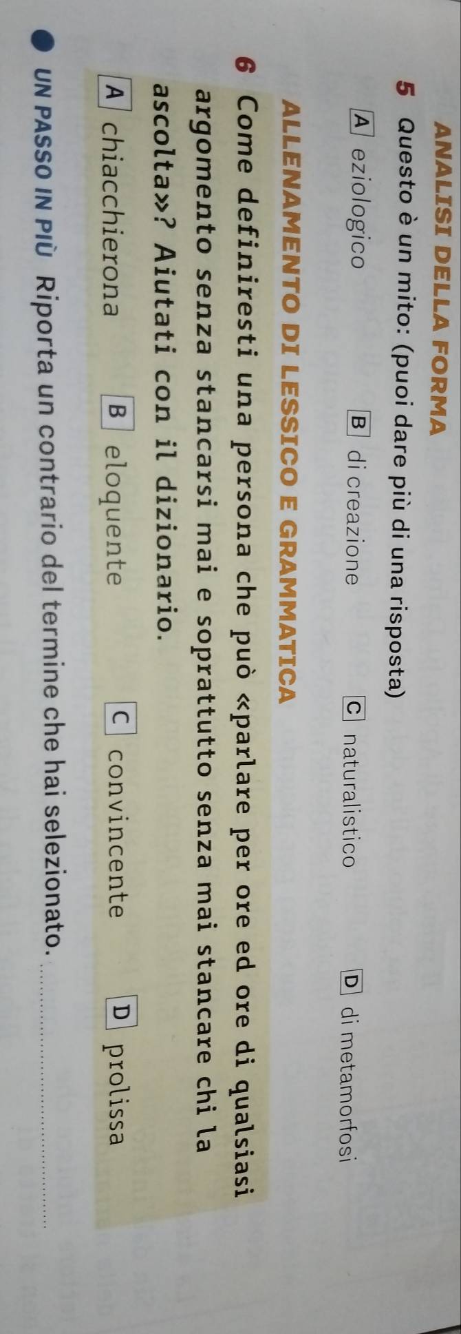 ANALISI DELLA FORMA
5 Questo è un mito: (puoi dare più di una risposta)
A eziologico B di creazione c naturalistico D di metamorfosi
ALLENAMENTO DI LESSICO E GRAMMATICA
6 Come definiresti una persona che può «parlare per ore ed ore di qualsiasi
argomento senza stancarsi mai e soprattutto senza mai stancare chi la
ascolta»? Aiutati con il dizionario.
A chiacchierona B eloquente C convincente D prolissa
UN PASSO IN PIù Riporta un contrario del termine che hai selezionato._