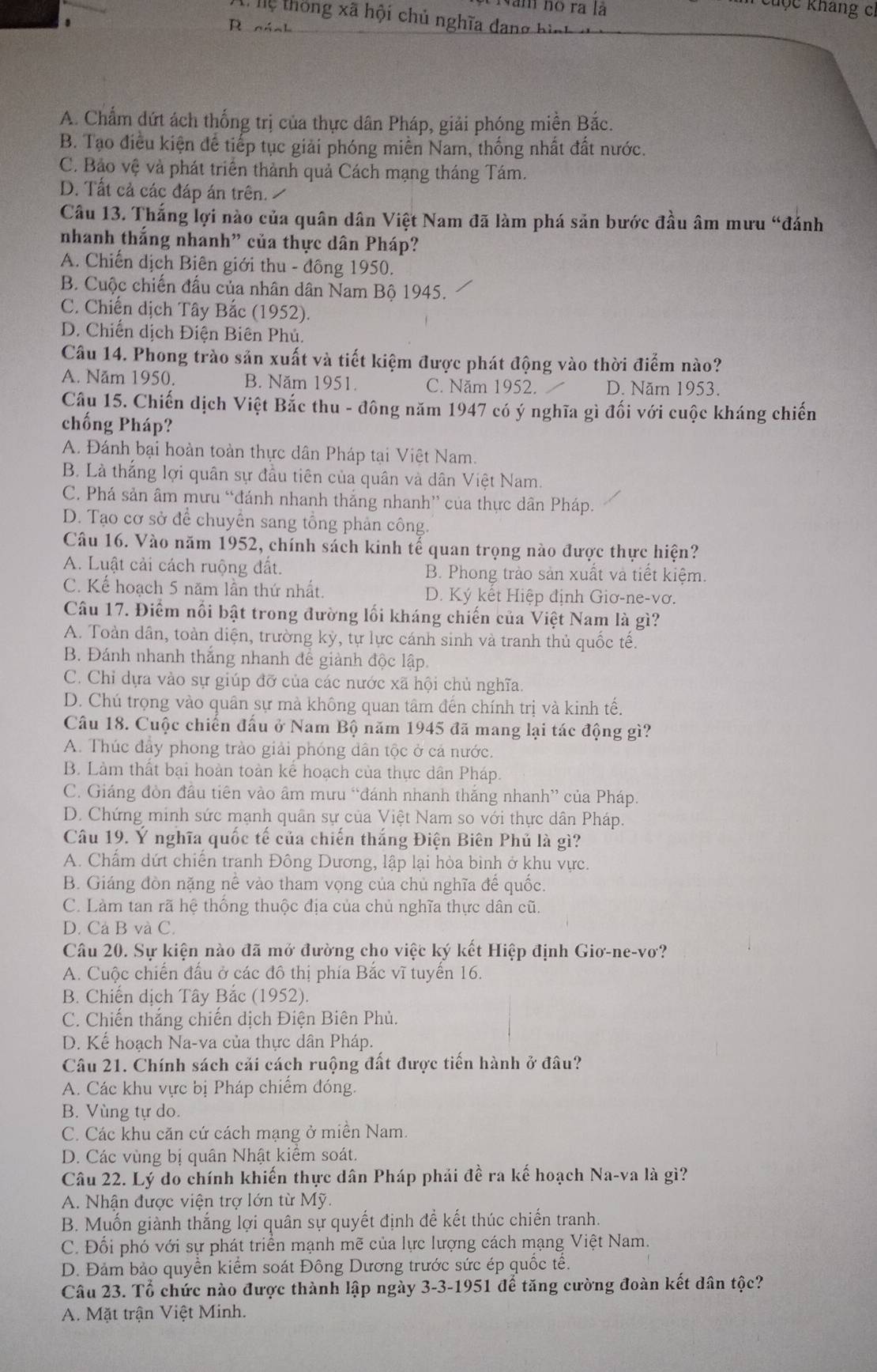 Năm no ra là
Chộc kháng ch
Tệ thống xã hội chủ nghĩa dang bình 
.
R cách
A. Chẩm dứt ách thống trị của thực dân Pháp, giải phóng miền Bắc.
B. Tạo điều kiện để tiếp tục giải phóng miền Nam, thống nhất đất nước.
C. Bảo vệ và phát triển thành quả Cách mạng tháng Tám.
D. Tất cả các đáp án trên. 
Câu 13. Thắng lợi nào của quân dân Việt Nam đã làm phá sản bước đầu âm mưu “đánh
nhanh thắng nhanh” của thực dân Pháp?
A. Chiến dịch Biên giới thu - đồng 1950.
B. Cuộc chiến đấu của nhân dân Nam Bộ 1945.
C. Chiến dịch Tây Bắc (1952).
D. Chiến dịch Điện Biên Phú.
Câu 14. Phong trào sản xuất và tiết kiệm được phát động vào thời điểm nào?
A. Năm 1950. B. Năm 1951. C. Năm 1952. D. Năm 1953.
Câu 15. Chiến dịch Việt Bắc thu - đông năm 1947 có ý nghĩa gì đối với cuộc kháng chiến
chống Pháp?
A. Đánh bại hoàn toàn thực dân Pháp tại Việt Nam.
B. Là thắng lợi quân sự đầu tiên của quân và dân Việt Nam.
C. Phá sản âm mưu “đánh nhanh thắng nhanh” của thực dân Pháp.
D. Tạo cơ sở để chuyển sang tổng phản công.
Câu 16. Vào năm 1952, chính sách kinh tế quan trọng nào được thực hiện?
A. Luật cải cách ruộng đất. B. Phong trào sản xuất và tiết kiệm.
C. Kế hoạch 5 năm lần thứ nhất. D. Ký kết Hiệp định Giơ-ne-vơ.
Câu 17. Điểm nổi bật trong đường lối kháng chiến của Việt Nam là gì?
A. Toàn dân, toàn diện, trường kỳ, tự lực cánh sinh và tranh thủ quốc tế.
B. Đánh nhanh thắng nhanh để giành độc lập.
C. Chỉ dựa vào sự giúp đỡ của các nước xã hội chủ nghĩa.
D. Chú trọng vào quân sự mà không quan tâm đến chính trị và kinh tế.
Câu 18. Cuộc chiến đấu ở Nam Bộ năm 1945 đã mang lại tác động gì?
A. Thúc đây phong trào giải phóng dân tộc ở cả nước.
B. Làm thất bại hoàn toàn kể hoạch của thực dân Pháp.
C. Giáng đòn đầu tiên vào âm mưu “đánh nhanh thắng nhanh” của Pháp.
D. Chứng minh sức mạnh quân sự của Việt Nam so với thực dân Pháp.
Câu 19. Ý nghĩa quốc tế của chiến thắng Điện Biên Phủ là gì?
A. Chẩm dứt chiến tranh Đông Dương, lập lại hòa bình ở khu vực.
B. Giáng đòn nặng nề vào tham vọng của chủ nghĩa đế quốc.
C. Làm tan rã hệ thống thuộc địa của chủ nghĩa thực dân cũ.
D. Cả B và C.
Câu 20. Sự kiện nào đã mở đường cho việc ký kết Hiệp định Giơ-ne-vơ?
A. Cuộc chiến đầu ở các đô thị phía Bắc vĩ tuyển 16.
B. Chiến dịch Tây Bắc (1952).
C. Chiến thắng chiến dịch Điện Biên Phủ.
D. Kế hoạch Na-va của thực dân Pháp.
Câu 21. Chính sách cải cách ruộng đất được tiến hành ở đầu?
A. Các khu vực bị Pháp chiếm đóng.
B. Vùng tự do.
C. Các khu căn cứ cách mạng ở miền Nam.
D. Các vùng bị quân Nhật kiểm soát.
Câu 22. Lý do chính khiến thực dân Pháp phải đề ra kế hoạch Na-va là gì?
A. Nhận được viện trợ lớn từ Mỹ.
B. Muốn giành thắng lợi quân sự quyết định để kết thúc chiến tranh.
C. Đổi phó với sự phát triển mạnh mẽ của lực lượng cách mạng Việt Nam.
D. Đảm bảo quyền kiểm soát Đông Dương trước sức ép quốc tề.
Câu 23. Tổ chức nào được thành lập ngày 3-3-1951 để tăng cường đoàn kết dân tộc?
A. Mặt trận Việt Minh.