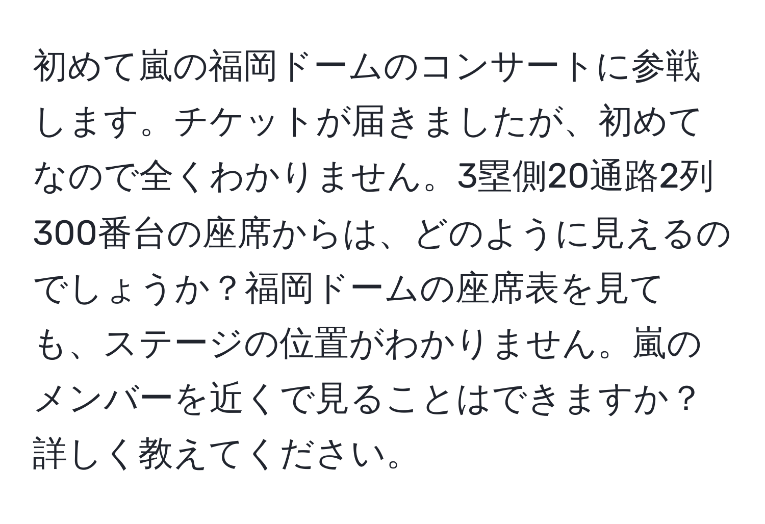 初めて嵐の福岡ドームのコンサートに参戦します。チケットが届きましたが、初めてなので全くわかりません。3塁側20通路2列300番台の座席からは、どのように見えるのでしょうか？福岡ドームの座席表を見ても、ステージの位置がわかりません。嵐のメンバーを近くで見ることはできますか？詳しく教えてください。